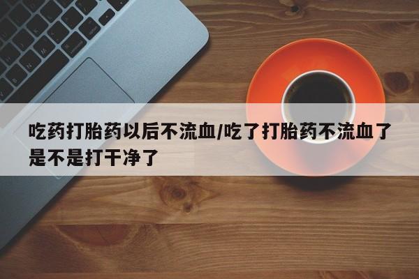 堕胎药网上购买吃药打胎药以后不流血/吃了打胎药不流血了是不是打干净了
