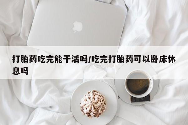 堕胎药网上购买打胎药吃完能干活吗/吃完打胎药可以卧床休息吗