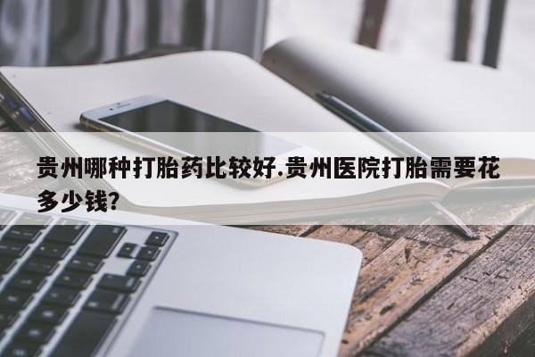 堕胎药网上购买贵州哪种打胎药比较好.贵州医院打胎需要花多少钱？