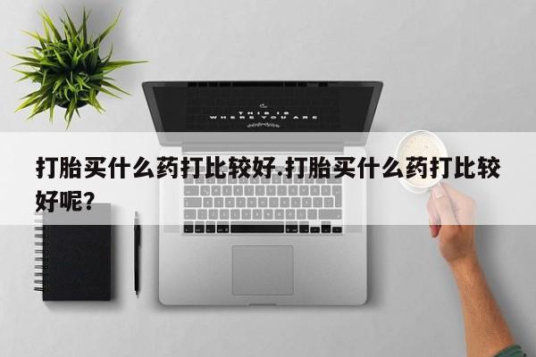 堕胎药网上购买打胎买什么药打比较好.打胎买什么药打比较好呢？