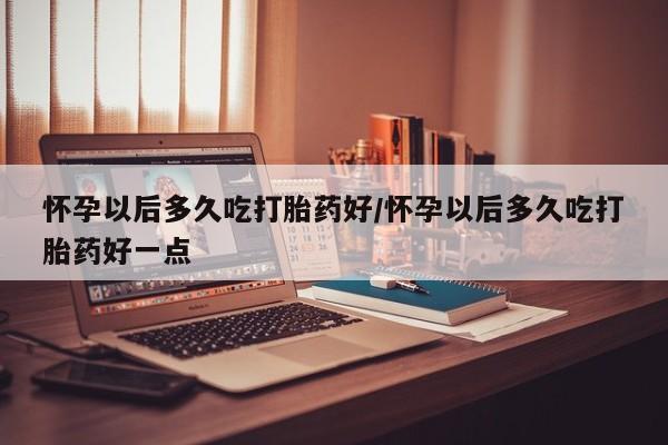 堕胎药网上购买怀孕以后多久吃打胎药好/怀孕以后多久吃打胎药好一点