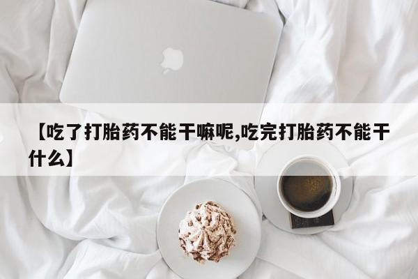 堕胎药网上购买【吃了打胎药不能干嘛呢,吃完打胎药不能干什么】