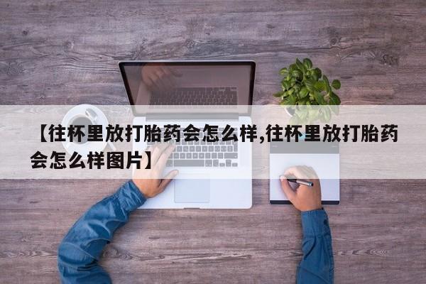堕胎药网上购买【往杯里放打胎药会怎么样,往杯里放打胎药会怎么样图片】