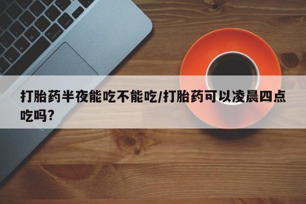 堕胎药网上购买打胎药半夜能吃不能吃/打胎药可以凌晨四点吃吗?