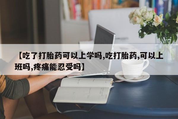 堕胎药网上购买【吃了打胎药可以上学吗,吃打胎药,可以上班吗,疼痛能忍受吗】