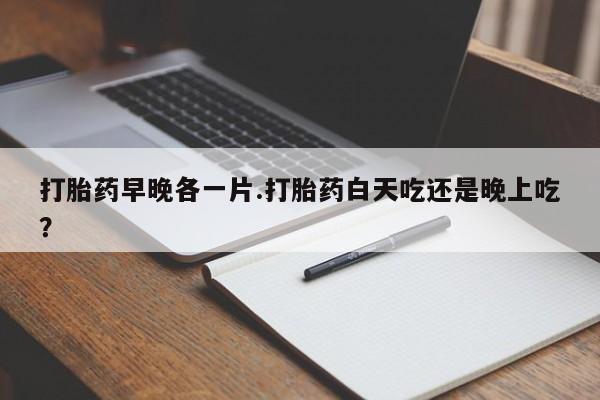 堕胎药网上购买打胎药早晚各一片.打胎药白天吃还是晚上吃？