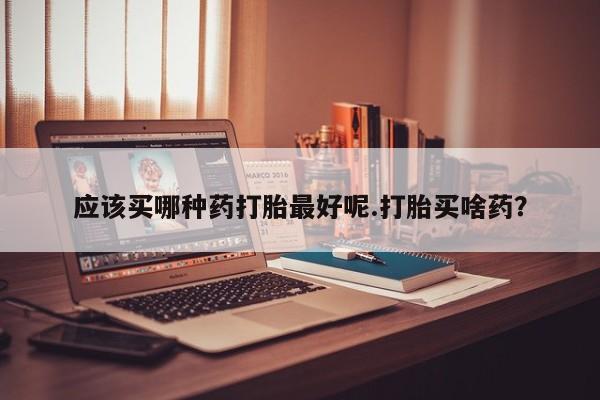堕胎药网上购买应该买哪种药打胎最好呢.打胎买啥药？