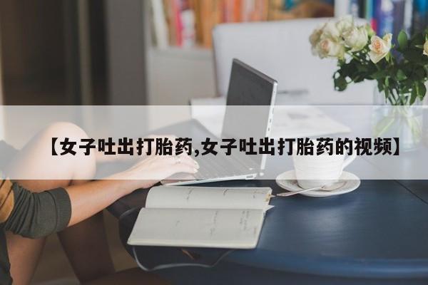 堕胎药网上购买【女子吐出打胎药,女子吐出打胎药的视频】