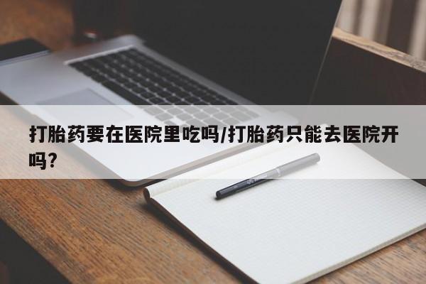 堕胎药网上购买打胎药要在医院里吃吗/打胎药只能去医院开吗?
