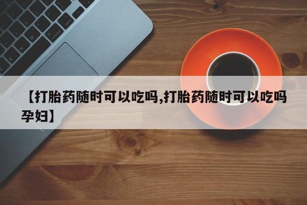 堕胎药网上购买【打胎药随时可以吃吗,打胎药随时可以吃吗孕妇】