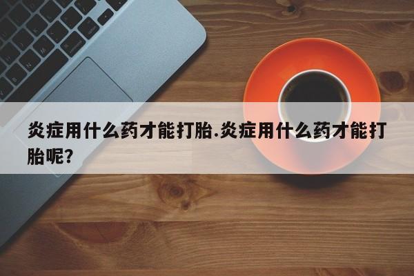 堕胎药网上购买炎症用什么药才能打胎.炎症用什么药才能打胎呢？