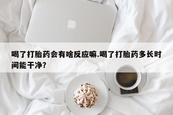 堕胎药网上购买喝了打胎药会有啥反应嘛.喝了打胎药多长时间能干净？