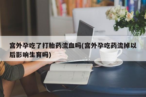 堕胎药网上购买宫外孕吃了打胎药流血吗(宫外孕吃药流掉以后影响生育吗)