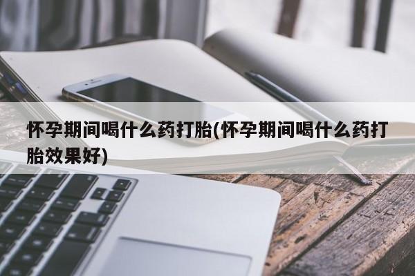 堕胎药网上购买怀孕期间喝什么药打胎(怀孕期间喝什么药打胎效果好)