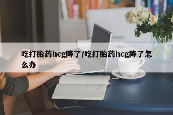 堕胎药网上购买吃打胎药hcg降了/吃打胎药hcg降了怎么办