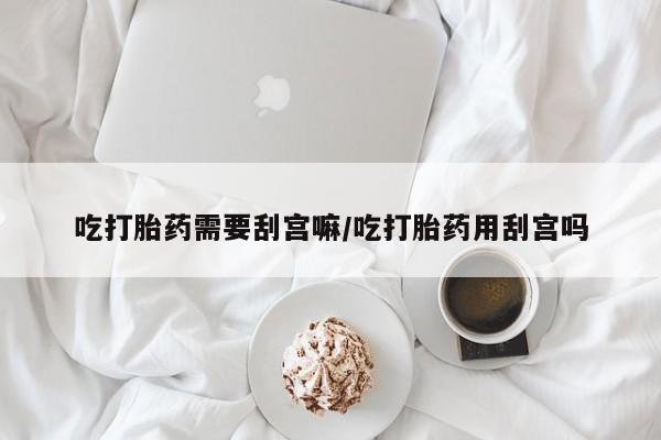 堕胎药网上购买吃打胎药需要刮宫嘛/吃打胎药用刮宫吗