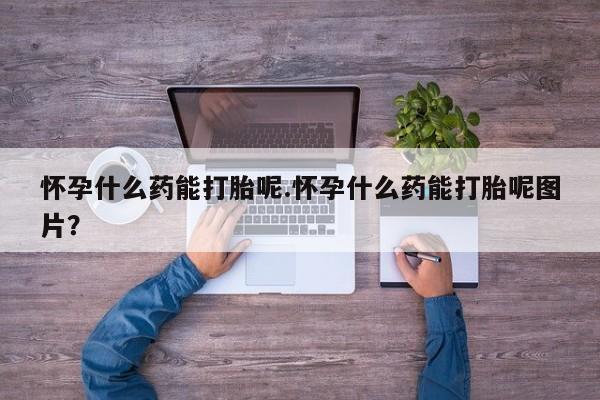 堕胎药网上购买怀孕什么药能打胎呢.怀孕什么药能打胎呢图片？