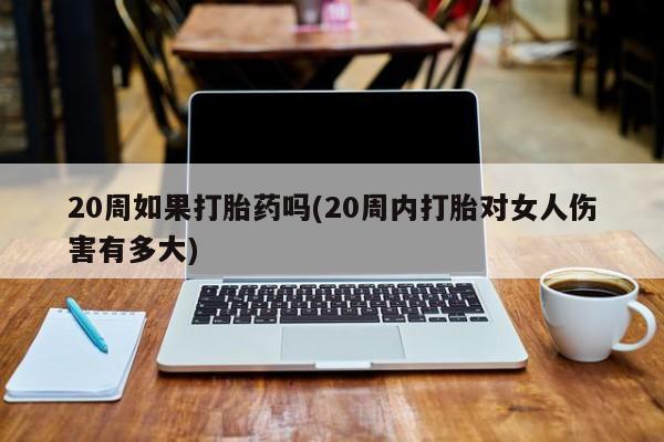 堕胎药网上购买20周如果打胎药吗(20周内打胎对女人伤害有多大)