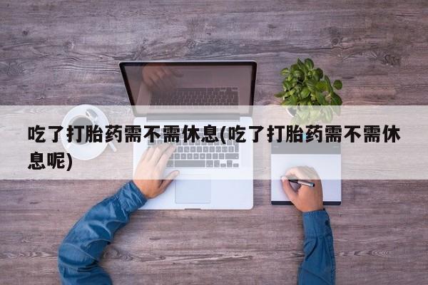 堕胎药网上购买吃了打胎药需不需休息(吃了打胎药需不需休息呢)