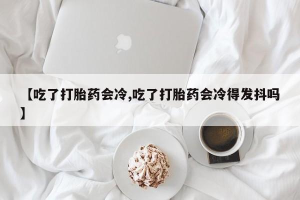 堕胎药网上购买【吃了打胎药会冷,吃了打胎药会冷得发抖吗】