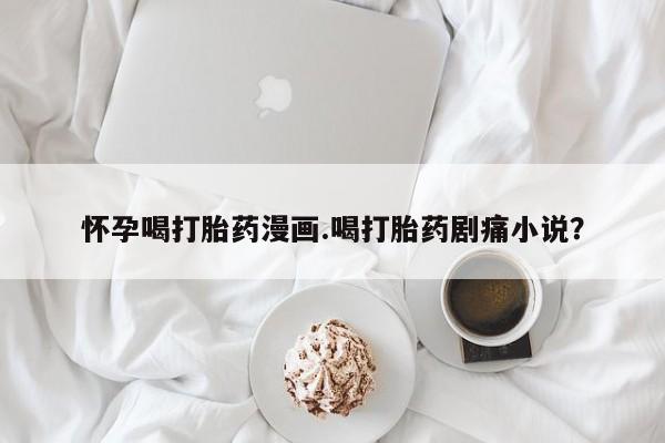 堕胎药网上购买怀孕喝打胎药漫画.喝打胎药剧痛小说？