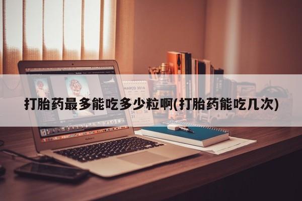 堕胎药网上购买打胎药最多能吃多少粒啊(打胎药能吃几次)