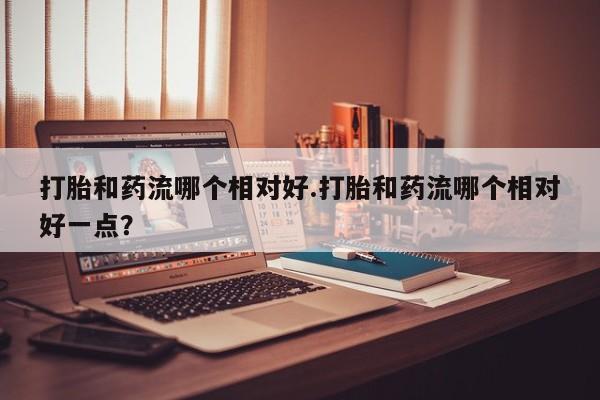 堕胎药网上购买打胎和药流哪个相对好.打胎和药流哪个相对好一点？