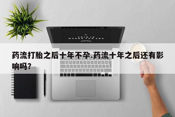 堕胎药网上购买药流打胎之后十年不孕.药流十年之后还有影响吗？
