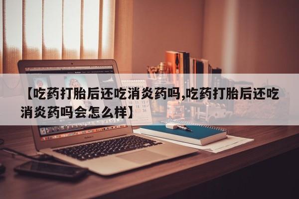 堕胎药网上购买【吃药打胎后还吃消炎药吗,吃药打胎后还吃消炎药吗会怎么样】