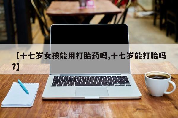 堕胎药网上购买【十七岁女孩能用打胎药吗,十七岁能打胎吗?】