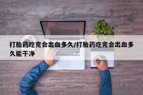 堕胎药网上购买打胎药吃完会出血多久/打胎药吃完会出血多久能干净