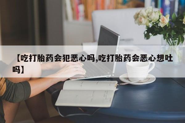 堕胎药网上购买【吃打胎药会犯恶心吗,吃打胎药会恶心想吐吗】