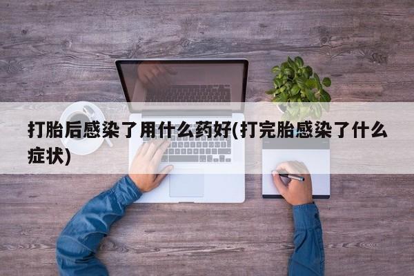 堕胎药网上购买打胎后感染了用什么药好(打完胎感染了什么症状)