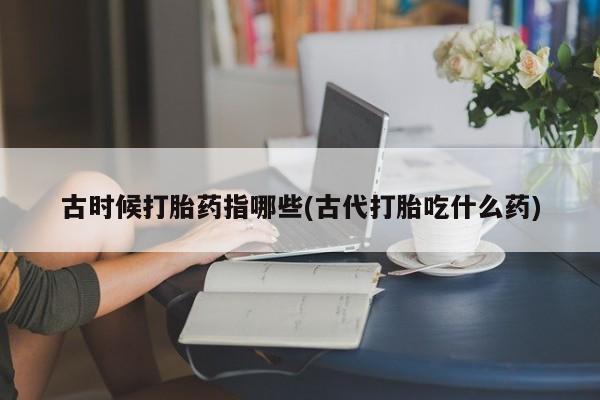 堕胎药网上购买古时候打胎药指哪些(古代打胎吃什么药)