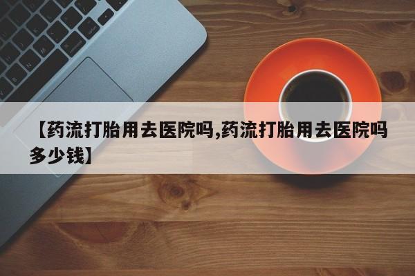 堕胎药网上购买【药流打胎用去医院吗,药流打胎用去医院吗多少钱】