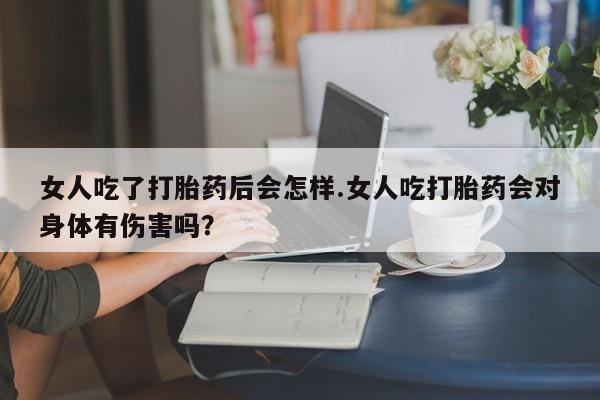 堕胎药网上购买女人吃了打胎药后会怎样.女人吃打胎药会对身体有伤害吗？