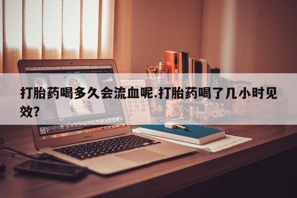 堕胎药网上购买打胎药喝多久会流血呢.打胎药喝了几小时见效？