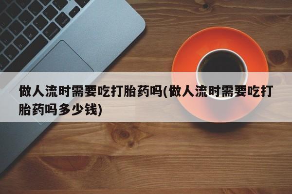 堕胎药网上购买做人流时需要吃打胎药吗(做人流时需要吃打胎药吗多少钱)