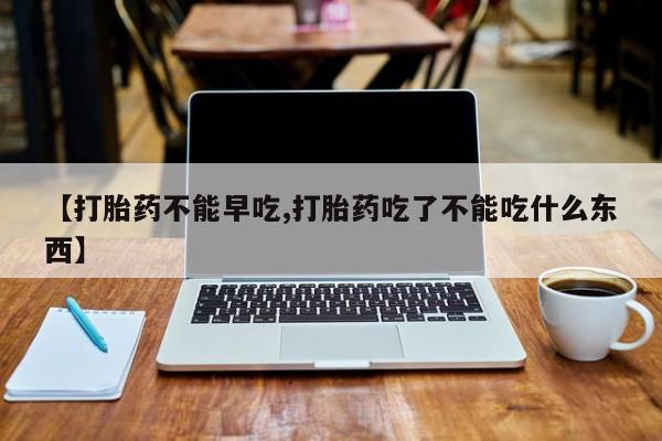 堕胎药网上购买【打胎药不能早吃,打胎药吃了不能吃什么东西】