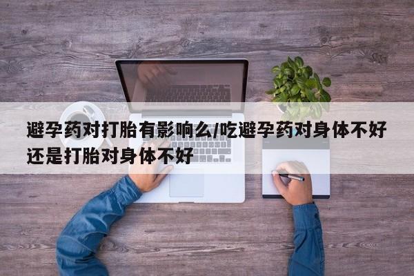 堕胎药网上购买避孕药对打胎有影响么/吃避孕药对身体不好还是打胎对身体不好