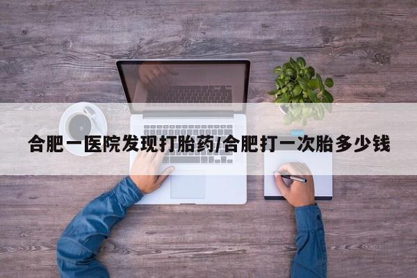堕胎药网上购买合肥一医院发现打胎药/合肥打一次胎多少钱