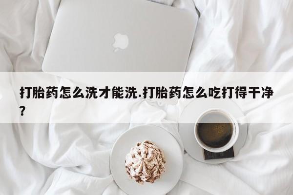 堕胎药网上购买打胎药怎么洗才能洗.打胎药怎么吃打得干净？