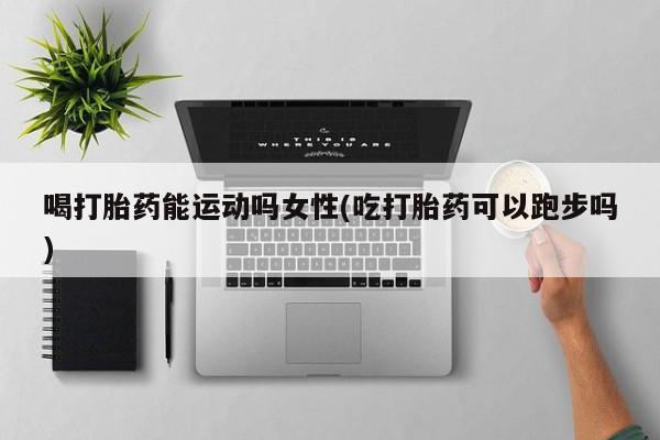 堕胎药网上购买喝打胎药能运动吗女性(吃打胎药可以跑步吗)