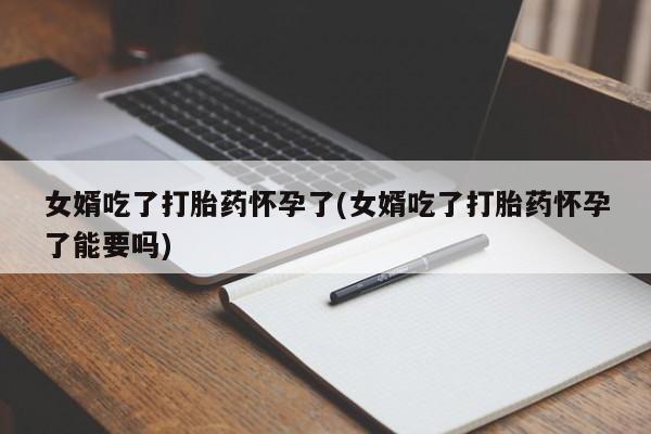 堕胎药网上购买女婿吃了打胎药怀孕了(女婿吃了打胎药怀孕了能要吗)