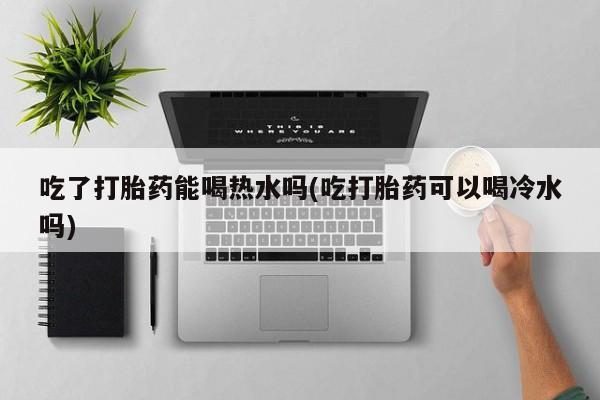 堕胎药网上购买吃了打胎药能喝热水吗(吃打胎药可以喝冷水吗)