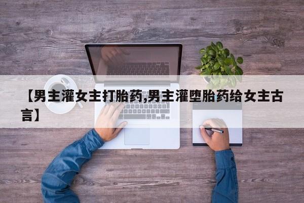 堕胎药网上购买【男主灌女主打胎药,男主灌堕胎药给女主古言】