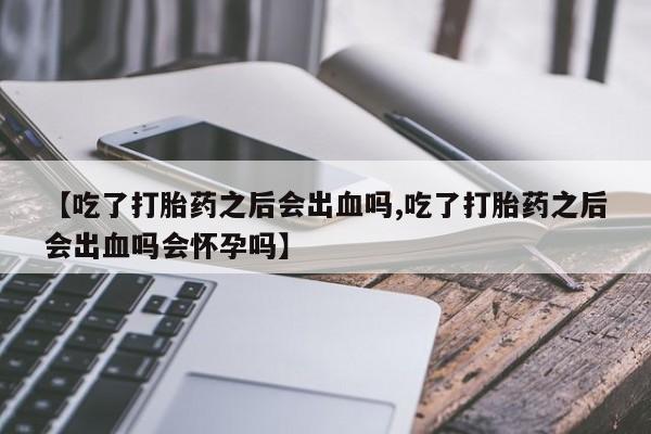 堕胎药网上购买【吃了打胎药之后会出血吗,吃了打胎药之后会出血吗会怀孕吗】