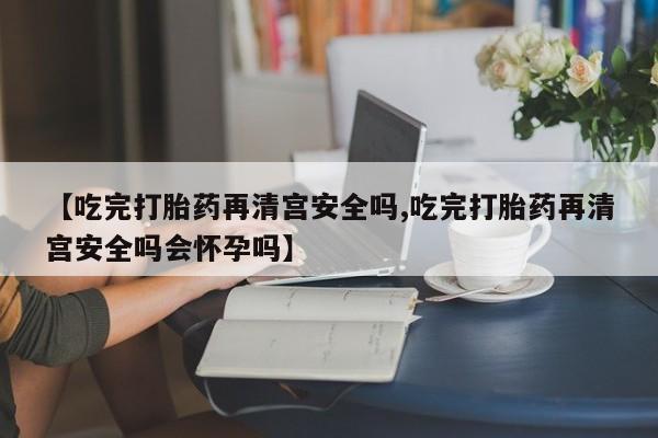 堕胎药网上购买【吃完打胎药再清宫安全吗,吃完打胎药再清宫安全吗会怀孕吗】