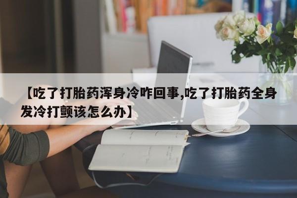 堕胎药网上购买【吃了打胎药浑身冷咋回事,吃了打胎药全身发冷打颤该怎么办】