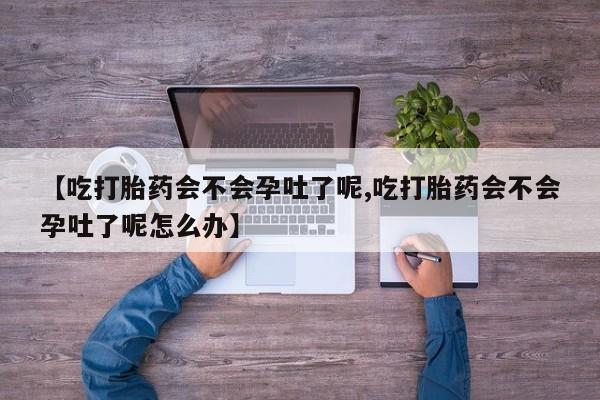 堕胎药网上购买【吃打胎药会不会孕吐了呢,吃打胎药会不会孕吐了呢怎么办】